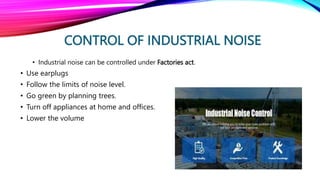 CONTROL OF INDUSTRIAL NOISE
• Industrial noise can be controlled under Factories act.
• Use earplugs
• Follow the limits of noise level.
• Go green by planning trees.
• Turn off appliances at home and offices.
• Lower the volume
 