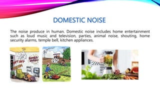 DOMESTIC NOISE
The noise produce in human. Domestic noise includes home entertainment
such as loud music and television, parties, animal noise, shouting, home
security alarms, temple bell, kitchen appliances.
 