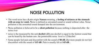 • The word noise has a Latin origin Nausea meaning, a feeling of sickness at the stomach
with an urge to vomit. Noise is defined as unwanted sound or sound without value. Noise
pollution is the unwanted sound dumped into the environment.
• Noise pollution is believed to be a silent pollution because nothing is deposited after the
noise over
• noise is the measured by the unit decibel (dB).one decibel is equal to the faintest sound that
can be heard by the human ears .the permissible noise level is 125decibel
• Some people feel pain and discomfort with the sound of 80 dB .But more people do not feel
discomfort with the sound of 115 dB .Pain is usually felt at 145 dB .
NOISE POLLUTION
 