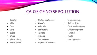 CAUSE OF NOISE POLLUTION
• Scooter
• Mills
• Cars
• Vans
• Buses
• Ships
• Motor bikes
• Motor Boats
• Kitchen appliances
• Aircrafts
• Industries
• Generators
• Tractors
• Tempos
• Fire crackers
• Supersonic aircrafts
• Loud popmusic
• Barking dogs
• Construction works
• Office equipment
• Factories
• Trucks
• Loud speakers
 