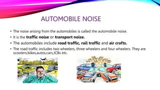 AUTOMOBILE NOISE
• The noise arising from the automobiles is called the automobile noise.
• It is the traffic noise or transport noise.
• The automobiles include road traffic, rail traffic and air crafts.
• The road traffic includes two wheelers, three wheelers and four wheelers. They are
scooters,bikes,autos,cars,JCBs etc.
 