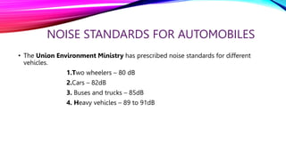 NOISE STANDARDS FOR AUTOMOBILES
• The Union Environment Ministry has prescribed noise standards for different
vehicles.
1.Two wheelers – 80 dB
2.Cars – 82dB
3. Buses and trucks – 85dB
4. Heavy vehicles – 89 to 91dB
 