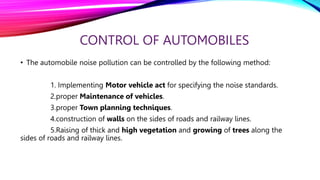 CONTROL OF AUTOMOBILES
• The automobile noise pollution can be controlled by the following method:
1. Implementing Motor vehicle act for specifying the noise standards.
2.proper Maintenance of vehicles.
3.proper Town planning techniques.
4.construction of walls on the sides of roads and railway lines.
5.Raising of thick and high vegetation and growing of trees along the
sides of roads and railway lines.
 