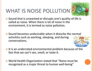 WHAT IS NOISE POLLUTION?
 Sound that is unwanted or disrupts one’s quality of life is
called as noise. When there is lot of noise in the
environment, it is termed as noise pollution.
 Sound becomes undesirable when it disturbs the normal
activities such as working, sleeping, and during
conversations.
 It is an underrated environmental problem because of the
fact that we can’t see, smell, or taste it.
 World Health Organization stated that “Noise must be
recognized as a major threat to human well-being”
 