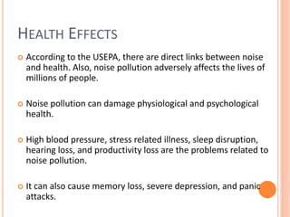 HEALTH EFFECTS
 According to the USEPA, there are direct links between noise
and health. Also, noise pollution adversely affects the lives of
millions of people.
 Noise pollution can damage physiological and psychological
health.
 High blood pressure, stress related illness, sleep disruption,
hearing loss, and productivity loss are the problems related to
noise pollution.
 It can also cause memory loss, severe depression, and panic
attacks.
 