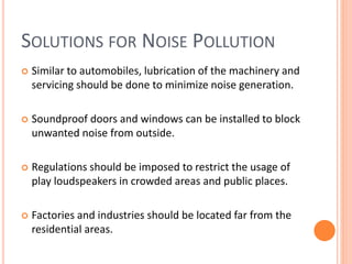 SOLUTIONS FOR NOISE POLLUTION
 Similar to automobiles, lubrication of the machinery and
servicing should be done to minimize noise generation.
 Soundproof doors and windows can be installed to block
unwanted noise from outside.
 Regulations should be imposed to restrict the usage of
play loudspeakers in crowded areas and public places.
 Factories and industries should be located far from the
residential areas.
 