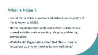 What is Noise ?
• Sound that which is unwanted and distrupts one’s quality of
life, is known as NOISE.
• Normal sound becomes undesirable when it disturbs our
normal activities such as working , sleeping and during
conversation.
• World Health Organization stated that “Noise must be
recognized as a major threat to human well-being”.
 