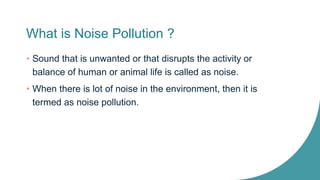 What is Noise Pollution ?
• Sound that is unwanted or that disrupts the activity or
balance of human or animal life is called as noise.
• When there is lot of noise in the environment, then it is
termed as noise pollution.
 