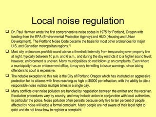 Local noise regulation
 Dr. Paul Herman wrote the first comprehensive noise codes in 1975 for Portland, Oregon with
funding from the EPA (Environmental Protection Agency) and HUD (Housing and Urban
Development). The Portland Noise Code became the basis for most other ordinances for major
U.S. and Canadian metropolitan regions.[18]
 Most city ordinances prohibit sound above a threshold intensity from trespassing over property line
at night, typically between 10 p.m. and 6 a.m., and during the day restricts it to a higher sound level;
however, enforcement is uneven. Many municipalities do not follow up on complaints. Even where
a municipality has an enforcement office, it may only be willing to issue warnings, since taking
offenders to court is expensive.
 The notable exception to this rule is the City of Portland Oregon which has instituted an aggressive
protection for its citizens with fines reaching as high at $5000 per infraction, with the ability to cite a
responsible noise violator multiple times in a single day.
 Many conflicts over noise pollution are handled by negotiation between the emitter and the receiver.
Escalation procedures vary by country, and may include action in conjunction with local authorities,
in particular the police. Noise pollution often persists because only five to ten percent of people
affected by noise will lodge a formal complaint. Many people are not aware of their legal right to
quiet and do not know how to register a complaint
 