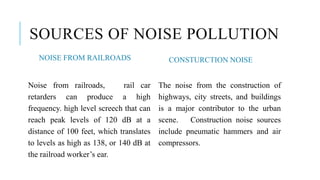 SOURCES OF NOISE POLLUTION
NOISE FROM RAILROADS
Noise from railroads, rail car
retarders can produce a high
frequency. high level screech that can
reach peak levels of 120 dB at a
distance of 100 feet, which translates
to levels as high as 138, or 140 dB at
the railroad worker’s ear.
CONSTURCTION NOISE
The noise from the construction of
highways, city streets, and buildings
is a major contributor to the urban
scene. Construction noise sources
include pneumatic hammers and air
compressors.
 