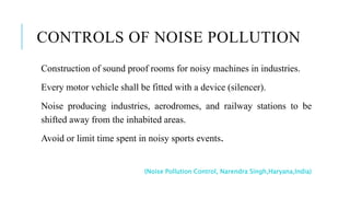 CONTROLS OF NOISE POLLUTION
Construction of sound proof rooms for noisy machines in industries.
Every motor vehicle shall be fitted with a device (silencer).
Noise producing industries, aerodromes, and railway stations to be
shifted away from the inhabited areas.
Avoid or limit time spent in noisy sports events.
(Noise Pollution Control, Narendra Singh,Haryana,India)
 