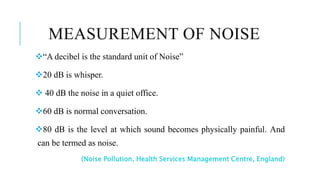 MEASUREMENT OF NOISE
“A decibel is the standard unit of Noise”
20 dB is whisper.
 40 dB the noise in a quiet office.
60 dB is normal conversation.
80 dB is the level at which sound becomes physically painful. And
can be termed as noise.
(Noise Pollution, Health Services Management Centre, England)
 