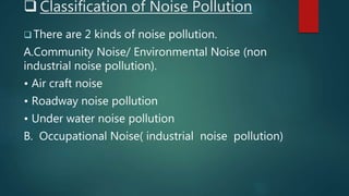  Classification of Noise Pollution
 There are 2 kinds of noise pollution.
A.Community Noise/ Environmental Noise (non
industrial noise pollution).
• Air craft noise
• Roadway noise pollution
• Under water noise pollution
B. Occupational Noise( industrial noise pollution)
 