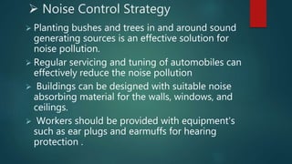  Noise Control Strategy
 Planting bushes and trees in and around sound
generating sources is an effective solution for
noise pollution.
 Regular servicing and tuning of automobiles can
effectively reduce the noise pollution
 Buildings can be designed with suitable noise
absorbing material for the walls, windows, and
ceilings.
 Workers should be provided with equipment's
such as ear plugs and earmuffs for hearing
protection .
 