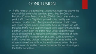 CONCLUSION
 Traffic noise at the sampling stations was observed above the
national day time noise standard prescribed by Central
Pollution Control Board of India (2000) in both peak and non-
peak traffic hours. Slightly improved noise quality was
observed in afternoon. Annoyance due to road traffic noise
was found higher in non-peak traffic hour in comparison with
the peak traffic hour. Leq(1hr) values were largely influenced by
L10 than L90 in both the traffic hour. Lower Leq(1hr) value
could be obtained by reducing unnecessary honking of horn.
Improved traffic management practices, such as one way
traffic movement, proper management of buses in the traffic
stream may reduce traffic noise level to some extent. Proper
noise barrier should be constructed under flyovers to mitigate
the traffic noise level.
 