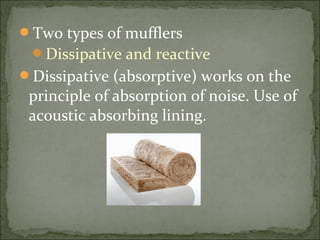 Two types of mufflers
Dissipative and reactive
Dissipative (absorptive) works on the
principle of absorption of noise. Use of
acoustic absorbing lining.
 