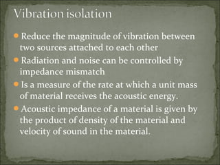 Reduce the magnitude of vibration between
two sources attached to each other
Radiation and noise can be controlled by
impedance mismatch
Is a measure of the rate at which a unit mass
of material receives the acoustic energy.
Acoustic impedance of a material is given by
the product of density of the material and
velocity of sound in the material.
 