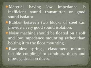 Material having low impedance is
inefficient sound transmitter or good
sound isolator.
Rubber between two blocks of steel can
provide a very good sound isolation.
Noisy machine should be floated on a soft
and low impedance mounting rather than
bolting it to the floor mounting.
Examples: springs, elastomers mounts,
flexible couplings to conduits, ducts and
pipes, gaskets on ducts.
 