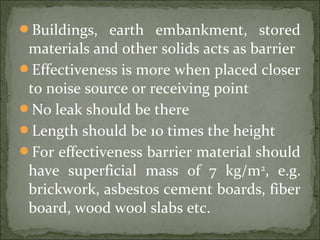 Buildings, earth embankment, stored
materials and other solids acts as barrier
Effectiveness is more when placed closer
to noise source or receiving point
No leak should be there
Length should be 10 times the height
For effectiveness barrier material should
have superficial mass of 7 kg/m2
, e.g.
brickwork, asbestos cement boards, fiber
board, wood wool slabs etc.
 