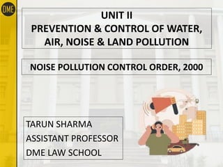 NOISE POLLUTION CONTROL ORDER, 2000
TARUN SHARMA
ASSISTANT PROFESSOR
DME LAW SCHOOL
UNIT II
PREVENTION & CONTROL OF WATER,
AIR, NOISE & LAND POLLUTION
 