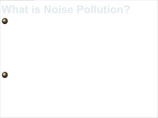 What is Noise Pollution?
 Noise pollution is excessive,
displeasing human, animal, or
machine-created environmental
noise that disrupts the activity or
balance of human or animal life.
 The word noise may be from the
Latin word nauseas, which means
disgust or discomfort.
 