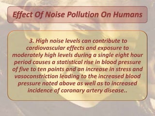 Effect Of Noise Pollution On Humans

        3. High noise levels can contribute to
      cardiovascular effects and exposure to
moderately high levels during a single eight hour
 period causes a statistical rise in blood pressure
of five to ten points and an increase in stress and
 vasoconstriction leading to the increased blood
  pressure noted above as well as to increased
       incidence of coronary artery disease..
 