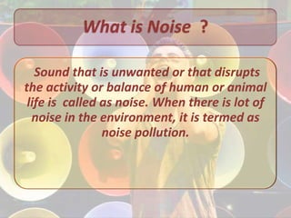 What is Noise ?

   Sound that is unwanted or that disrupts
the activity or balance of human or animal
 life is called as noise. When there is lot of
  noise in the environment, it is termed as
                noise pollution.
 
