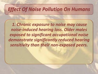 Effect Of Noise Pollution On Humans

  1. Chronic exposure to noise may cause
  noise-induced hearing loss. Older males
 exposed to significant occupational noise
demonstrate significantly reduced hearing
 sensitivity than their non-exposed peers.
 