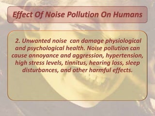 Effect Of Noise Pollution On Humans

 2. Unwanted noise can damage physiological
 and psychological health. Noise pollution can
cause annoyance and aggression, hypertension,
 high stress levels, tinnitus, hearing loss, sleep
    disturbances, and other harmful effects.
 