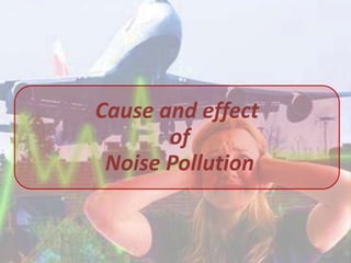 Cause and effect
       of
 Noise Pollution
 