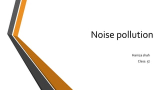 Noise pollution
Hamza shah
Class: 5t
 