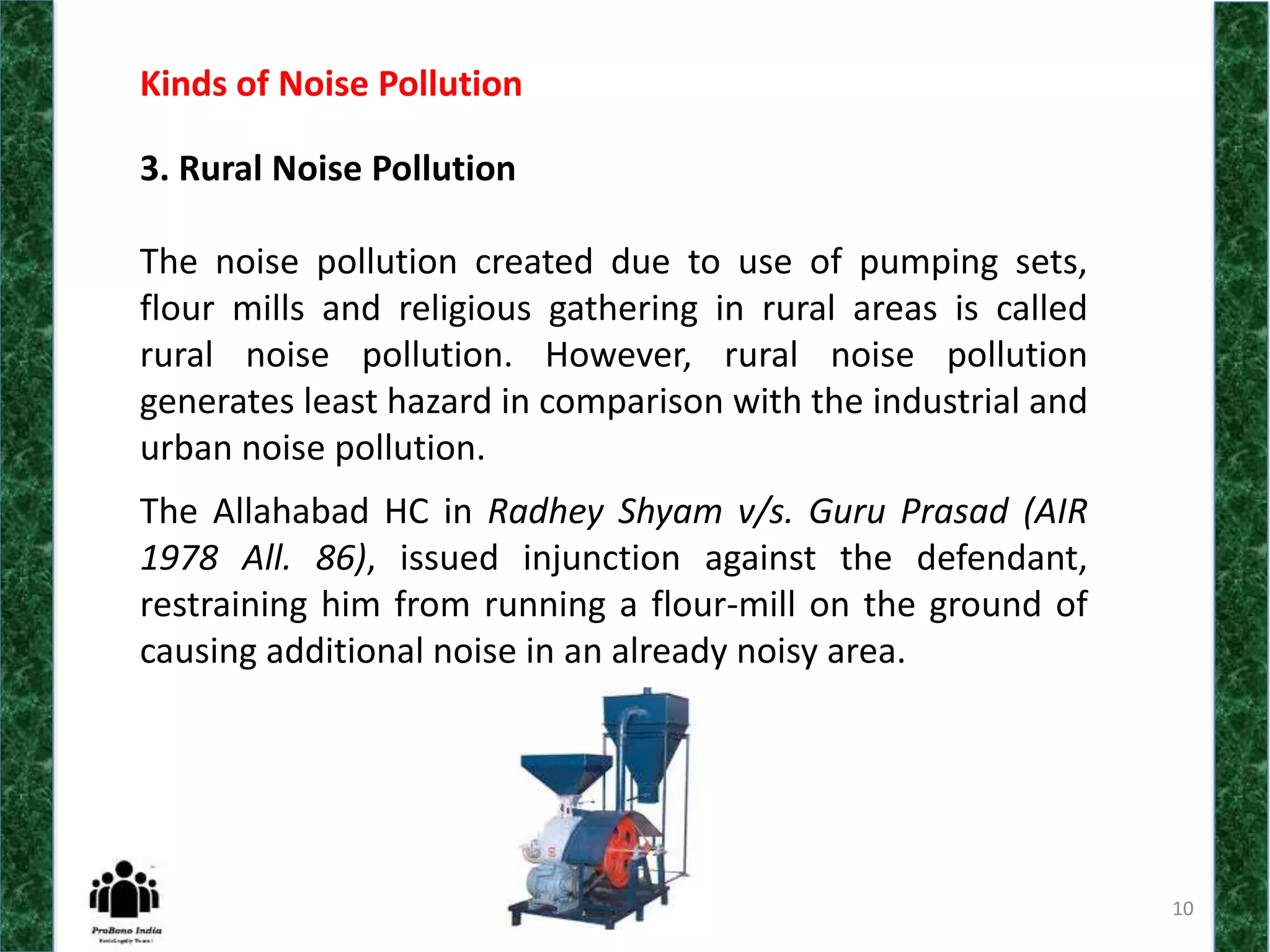 10
Kinds of Noise Pollution
3. Rural Noise Pollution
The noise pollution created due to use of pumping sets,
flour mills and religious gathering in rural areas is called
rural noise pollution. However, rural noise pollution
generates least hazard in comparison with the industrial and
urban noise pollution.
The Allahabad HC in Radhey Shyam v/s. Guru Prasad (AIR
1978 All. 86), issued injunction against the defendant,
restraining him from running a flour-mill on the ground of
causing additional noise in an already noisy area.
 