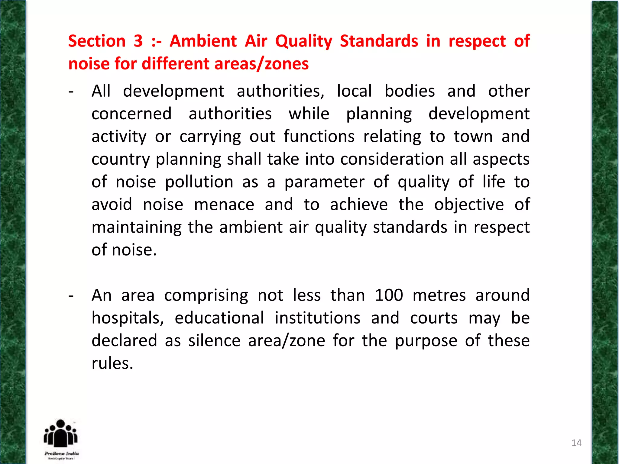 14
Section 3 :- Ambient Air Quality Standards in respect of
noise for different areas/zones
- All development authorities, local bodies and other
concerned authorities while planning development
activity or carrying out functions relating to town and
country planning shall take into consideration all aspects
of noise pollution as a parameter of quality of life to
avoid noise menace and to achieve the objective of
maintaining the ambient air quality standards in respect
of noise.
- An area comprising not less than 100 metres around
hospitals, educational institutions and courts may be
declared as silence area/zone for the purpose of these
rules.
 