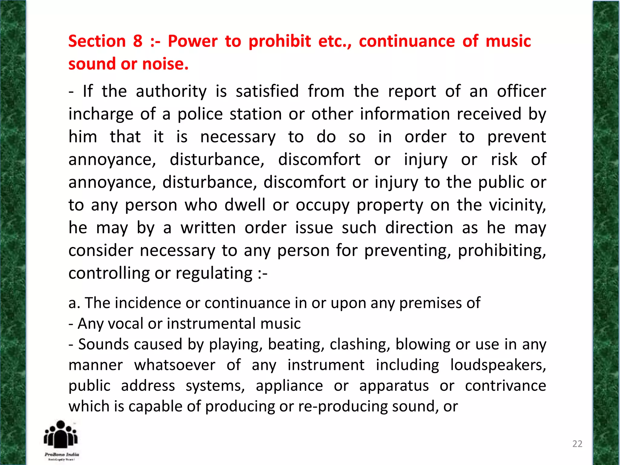 22
Section 8 :- Power to prohibit etc., continuance of music
sound or noise.
- If the authority is satisfied from the report of an officer
incharge of a police station or other information received by
him that it is necessary to do so in order to prevent
annoyance, disturbance, discomfort or injury or risk of
annoyance, disturbance, discomfort or injury to the public or
to any person who dwell or occupy property on the vicinity,
he may by a written order issue such direction as he may
consider necessary to any person for preventing, prohibiting,
controlling or regulating :-
a. The incidence or continuance in or upon any premises of
- Any vocal or instrumental music
- Sounds caused by playing, beating, clashing, blowing or use in any
manner whatsoever of any instrument including loudspeakers,
public address systems, appliance or apparatus or contrivance
which is capable of producing or re-producing sound, or
 