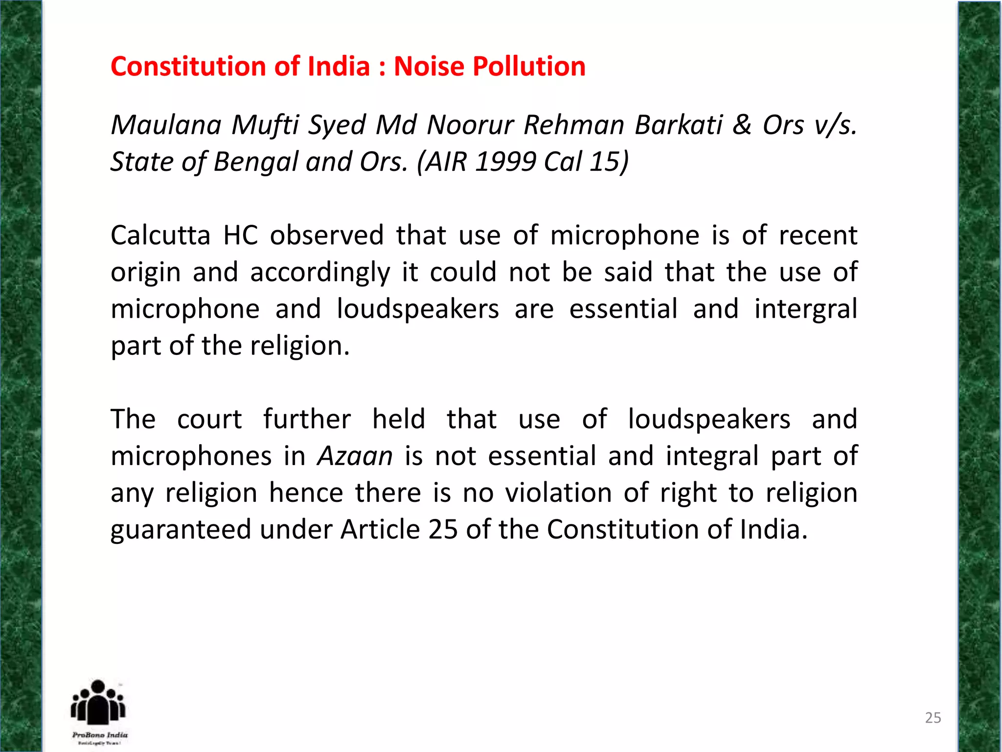 25
Constitution of India : Noise Pollution
Maulana Mufti Syed Md Noorur Rehman Barkati & Ors v/s.
State of Bengal and Ors. (AIR 1999 Cal 15)
Calcutta HC observed that use of microphone is of recent
origin and accordingly it could not be said that the use of
microphone and loudspeakers are essential and intergral
part of the religion.
The court further held that use of loudspeakers and
microphones in Azaan is not essential and integral part of
any religion hence there is no violation of right to religion
guaranteed under Article 25 of the Constitution of India.
 