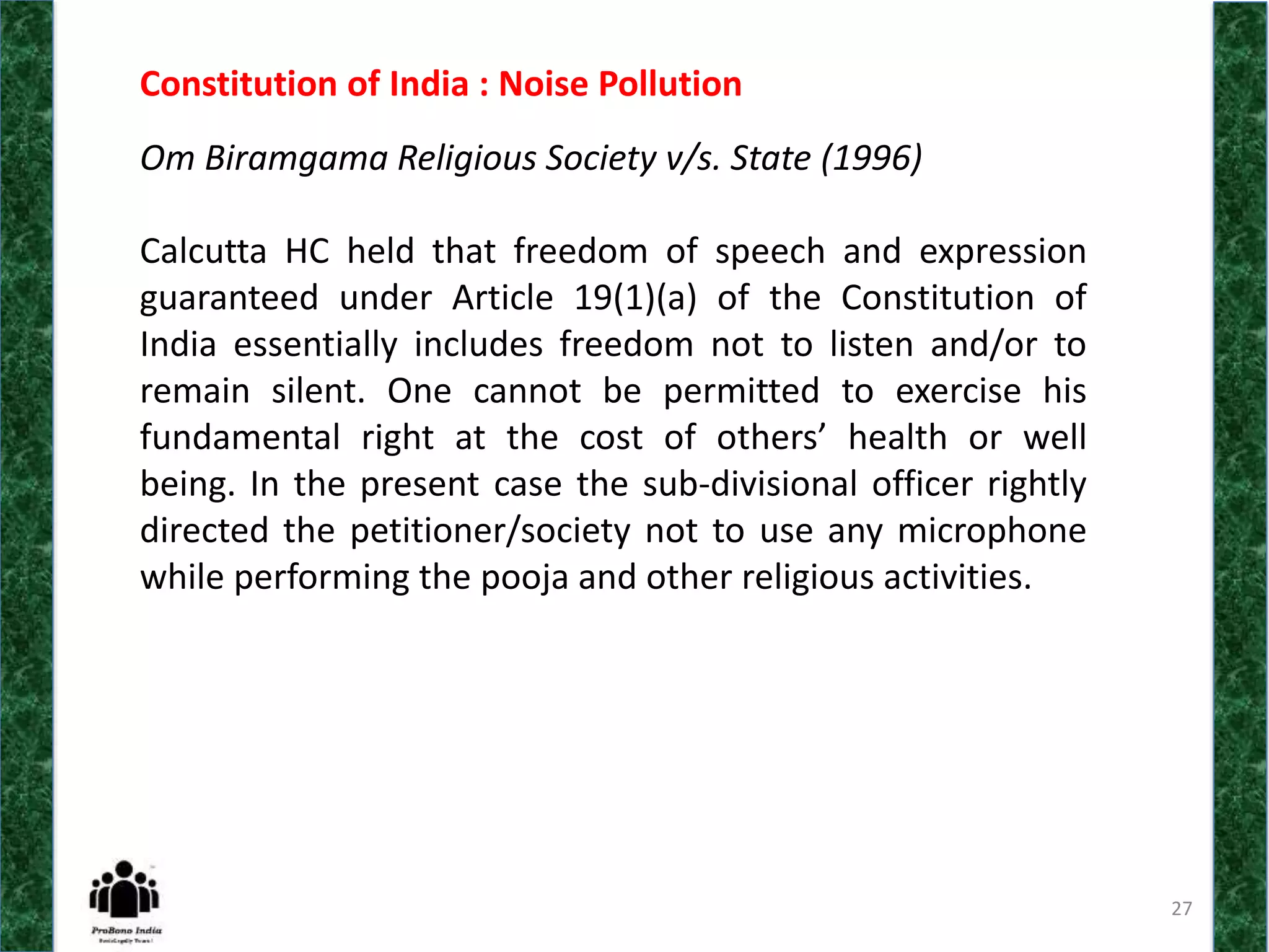 27
Constitution of India : Noise Pollution
Om Biramgama Religious Society v/s. State (1996)
Calcutta HC held that freedom of speech and expression
guaranteed under Article 19(1)(a) of the Constitution of
India essentially includes freedom not to listen and/or to
remain silent. One cannot be permitted to exercise his
fundamental right at the cost of others’ health or well
being. In the present case the sub-divisional officer rightly
directed the petitioner/society not to use any microphone
while performing the pooja and other religious activities.
 