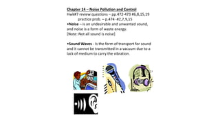 Chapter 14 – Noise Pollution and Control
Hwk#7 review questions – pp.472-473 #6,8,15,19
practice prob. – p.474 -#2,7,9,15
•Noise – is an undesirable and unwanted sound,
and noise is a form of waste energy.
[Note: Not all sound is noise]
•Sound Waves - Is the form of transport for sound
and it cannot be transmitted in a vacuum due to a
lack of medium to carry the vibration.
 