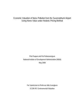 Economic Valuation of Noise Pollution from the Suvarnabhumi Airport
        Using Home Value under Hedonic Pricing Method




                   Pisit Puapan and Pat Pattanarangsun
           National Institute of Development Administration (NIDA)
                                 May 2008




                For Submission to Professor Adis Israngkura
                    ECON 951 Environmental Valuation
 