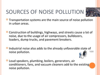 SOURCES OF NOISE POLLUTION
   Transportation systems are the main source of noise pollution
    in urban areas.

   Construction of buildings, highways, and streets cause a lot of
    noise, due to the usage of air compressors, bulldozers,
    loaders, dump trucks, and pavement breakers.

   Industrial noise also adds to the already unfavorable state of
    noise pollution.

   Loud speakers, plumbing, boilers, generators, air
    conditioners, fans, and vacuum cleaners add to the existing
    noise pollution.
 