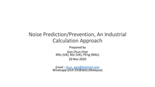 Noise Prediction/Prevention, An Industrial
Calculation Approach
Prepared by
Gan Chun Chet
MSc (UK), BSc (UK), PEng (MAL)
20 Nov 2020
Email : chun_gan@hotmail.com
Whatsapp (019-2938364) (Malaysia)
 