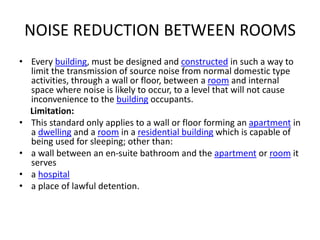 NOISE REDUCTION BETWEEN ROOMS
• Every building, must be designed and constructed in such a way to
limit the transmission of source noise from normal domestic type
activities, through a wall or floor, between a room and internal
space where noise is likely to occur, to a level that will not cause
inconvenience to the building occupants.
Limitation:
• This standard only applies to a wall or floor forming an apartment in
a dwelling and a room in a residential building which is capable of
being used for sleeping; other than:
• a wall between an en-suite bathroom and the apartment or room it
serves
• a hospital
• a place of lawful detention.
 