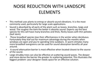 NOISE REDUCTION WITH LANDSCPE
ELEMENTS
• This method uses plants to entrap or absorb sound vibrations. It is the most
commonly used, particularly for large scale applications.
• Sound is absorbed by all parts of the plant such as leaves, branches, twigs and
wood. The rougher the bark the better it absorbs sound. Experts say the best
species for this will have many branches and thick, fleshy leaves with thin petioles
(leaf stem).
• These broadleaf species lose their effectiveness in the winter when deciduous.
Fortunately they leaf out for maximum advantage during the months when
windows are open and you're spending time outdoors. In warm climates many
more broadleaf evergreens can be used for sound absorption benefits all year
around.
• A sound attenuation barrier is most effective when located closest to the source
of the sound.
• Large shrubby trees can also be effective at scattering sound waves. The deeper
and more dense the barrier the greater its scattering potential. This illustrates the
biggest problem: your designer needs space for an effective solution.
 
