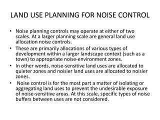 LAND USE PLANNING FOR NOISE CONTROL
• Noise planning controls may operate at either of two
scales. At a larger planning scale are general land use
allocation noise controls.
• These are primarily allocations of various types of
development within a larger landscape context (such as a
town) to appropriate noise-environment zones.
• In other words, noise-sensitive land uses are allocated to
quieter zones and noisier land uses are allocated to noisier
zones.
• Noise control is for the most part a matter of isolating or
aggregating land uses to prevent the undesirable exposure
of noise-sensitive areas. At this scale, specific types of noise
buffers between uses are not considered.
 