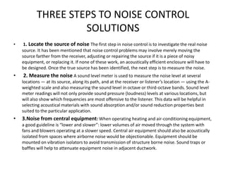 THREE STEPS TO NOISE CONTROL
SOLUTIONS
• 1. Locate the source of noise The first step in noise control is to investigate the real noise
source. It has been mentioned that noise control problems may involve merely moving the
source farther from the receiver, adjusting or repairing the source if it is a piece of noisy
equipment, or replacing it. If none of these work, an acoustically efficient enclosure will have to
be designed. Once the true source has been identified, the next step is to measure the noise.
• 2. Measure the noise A sound level meter is used to measure the noise level at several
locations — at its source, along its path, and at the receiver or listener’s location — using the A-
weighted scale and also measuring the sound level in octave or third-octave bands. Sound level
meter readings will not only provide sound pressure (loudness) levels at various locations, but
will also show which frequencies are most offensive to the listener. This data will be helpful in
selecting acoustical materials with sound absorption and/or sound reduction properties best
suited to the particular application.
• 3.Noise from central equipment: When operating heating and air-conditioning equipment,
a good guideline is “lower and slower”: lower volumes of air moved through the system with
fans and blowers operating at a slower speed. Central air equipment should also be acoustically
isolated from spaces where airborne noise would be objectionable. Equipment should be
mounted on vibration isolators to avoid transmission of structure borne noise. Sound traps or
baffles will help to attenuate equipment noise in adjacent ductwork.
 