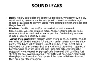 SOUND LEAKS
• Doors: Hollow core doors are poor sound blockers. When privacy is a key
consideration, doors should be solid wood or have insulated cores, and
should be gasketed to prevent sound from passing between the door and
the jamb or sill.
• Windows: Double pane and/or storm windows reduce sound
transmission. Weather stripping helps. Windows facing exterior noise
sources should be small and as few as possible. Double-hung windows
should be able to be tightly closed.
• Wiring and piping: Holes through which wiring or conduit passes should
be sealed or caulked. Cutouts for electrical outlet boxes should be made
precisely so boxes will fit snugly. Do not install electrical outlet boxes
opposite each other on each side of a wall; these should be staggered. In
bathrooms on opposite sides of a wall, medicine cabinets should be
staggered. Holes cut out for piping should be sealed with caulking. Just
stuffing the holes with insulation is not sufficient. Sound can easily pass
through porous insulation. One can stuff the holes with insulation and
then caulk over the insulation.
 