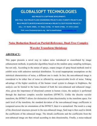 Noise Reduction Based on Partial-Reference, Dual-Tree Complex
Wavelet Transform Shrinkage
ABSTRACT:
This paper presents a novel way to reduce noise introduced or exacerbated by image
enhancement methods, in particular algorithms based on the random spray sampling technique,
but not only. According to the nature of sprays, output images of spray-based methods tend to
exhibit noise with unknown statistical distribution. To avoid inappropriate assumptions on the
statistical characteristics of noise, a different one is made. In fact, the non-enhanced image is
considered to be either free of noise or affected by non-perceivable levels of noise. Taking
advantage of the higher sensitivity of the human visual system to changes in brightness, the
analysis can be limited to the luma channel of both the non-enhanced and enhanced image.
Also, given the importance of directional content in human vision, the analysis is performed
through the dual-tree complex wavelet transform (DTWCT). Unlike the discrete wavelet
transform, the DTWCT allows for distinction of data directionality in the transform space. For
each level of the transform, the standard deviation of the non-enhanced image coefficients is
computed across the six orientations of the DTWCT, then it is normalized. The result is a map
of the directional structures present in the non-enhanced image. Said map is then used to shrink
the coefficients of the enhanced image. The shrunk coefficients and the coefficients from the
non-enhanced image are then mixed according to data directionality. Finally, a noise-reduced
GLOBALSOFT TECHNOLOGIES
IEEE PROJECTS & SOFTWARE DEVELOPMENTS
IEEE FINAL YEAR PROJECTS|IEEE ENGINEERING PROJECTS|IEEE STUDENTS PROJECTS|IEEE
BULK PROJECTS|BE/BTECH/ME/MTECH/MS/MCA PROJECTS|CSE/IT/ECE/EEE PROJECTS
CELL: +91 98495 39085, +91 99662 35788, +91 98495 57908, +91 97014 40401
Visit: www.finalyearprojects.org Mail to:ieeefinalsemprojects@gmail.com
 