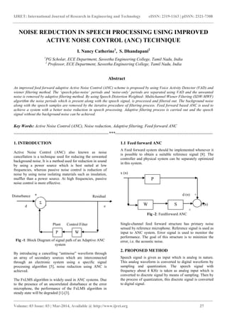 IJRET: International Journal of Research in Engineering and Technology eISSN: 2319-1163 | pISSN: 2321-7308
_______________________________________________________________________________________
Volume: 03 Issue: 03 | Mar-2014, Available @ http://www.ijret.org 27
NOISE REDUCTION IN SPEECH PROCESSING USING IMPROVED
ACTIVE NOISE CONTROL (ANC) TECHNIQUE
I. Nancy Catherine1
, S. Dhandapani2
1
PG Scholar, ECE Department, Saveetha Engineering College, Tamil Nadu, India
2
Professor, ECE Department, Saveetha Engineering College, Tamil Nadu, India
Abstract
An improved feed forward adaptive Active Noise Control (ANC) scheme is proposed by using Voice Activity Detector (VAD) and
wiener filtering method. The ‘speech-plus-noise’ periods and ‘noise-only’ periods are separated using VAD and the unwanted
noise is removed by adaptive filtering method. By using Speech Distortion Weighted- Multichannel Wiener Filtering (SDW-MWF)
algorithm the noise periods which is present along with the speech signal, is processed and filtered out. The background noise
along with the speech samples are removed by the iterative procedure of filtering process. Feed forward based ANC is used to
achieve a system with a better noise reduction in speech processing. Adaptive filtering process is carried out and the speech
signal without the background noise can be achieved.
Key Words: Active Noise Control (ANC), Noise reduction, Adaptive filtering, Feed forward ANC
--------------------------------------------------------------------***----------------------------------------------------------------------
1. INTRODUCTION
Active Noise Control (ANC) also known as noise
cancellation is a technique used for reducing the unwanted
background noise. It is a method used for reduction in sound
by using a power source which is best suited at low
frequencies, whereas passive noise control is reduction of
noise by using noise isolating materials such as insulation,
muffler than a power source. At high frequencies, passive
noise control is more effective.
-
Fig -1: Block Diagram of signal path of an Adaptive ANC
system
By introducing a cancelling “antinoise” waveform through
an array of secondary sources which are interconnected
through an electronic system using a specific signal
processing algorithm [5], noise reduction using ANC is
achieved.
The FxLMS algorithm is widely used in ANC systems. Due
to the presence of an uncorrelated disturbance at the error
microphone, the performance of the FxLMS algorithm in
steady state will be degraded [1]-[3].
1.1 Feed forward ANC
A Feed forward system should be implemented whenever it
is possible to obtain a suitable reference signal [8]. The
controller and physical system can be separately optimized
in this system.
x (n)
d (n) +
y (n)
Fig -2: Feedforward ANC
Single-channel feed forward structure has primary noise
sensed by reference microphone. Reference signal is used as
input to ANC system. Error signal is used to monitor the
performance. The goal of this structure is to minimize the
error, i.e. the acoustic noise.
2. PROPOSED METHOD
Speech signal is given as input which is analog in nature.
This analog waveform is converted to digital waveform by
sampling and quantization. The speech signal with
frequency about 4 KHz is taken as analog input which is
converted to discrete signal by means of sampling. Then by
the process of quantization, this discrete signal is converted
to digital signal.
P W
ResidualDisturbance
Plant Control Filter
Σ
+
P
SW
+
n
t
d e
 