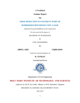 1
A Technical
Seminar Report
On
NOISE REDUCTION IN PAVEMENT MADE OF
RUBBERIZED BITUMINOUS TOP LAYER
Submitted in partial fulfillment of the requirement
For the award of the degree of
BACHELOR OF TECHNOLOGY
IN
CIVIL ENGINEERING
By
ABDUL AZIZ 13QH1A0101
Under the esteemed guidance of
K. VENKAT
Assistant professor
Department of Civil Engineering
HOLY MARY INSTITUTE OF TECHNOLOGY AND SCIENCES
(Approved by AICTE New Delhi, Affiliated to JNTU Hyderabad, Telangana)
BOGARAM (V), KEESARA (M), R.R DISTRICT-501301.
2013-2017
 