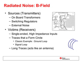 Radiated Noise: B-Field
• Sources (Transmitters)
  – On Board Transformers
  – Switching Regulators
  – External Noise
• Victims (Receivers)
  – Single-ended, High Impedance Inputs
  – Traces that a Form Circle
     • Classic Example : Ground Loop
     • Signal Loop
  – Long Traces (acts like an antenna)
 