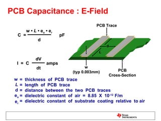 PCB Capacitance : E-Field
                                          PCB Trace
        w • L • eo • er
  C =                     pF
              d
                                               d
                                           L

             dV
  I = C            amps
             dt                       w
                               (typ 0.003mm)           PCB
                                                   Cross-Section
 w =    thickness of PCB trace
 L=     length of PCB trace
 d=     distance between the two PCB traces
 eo =   dielectric constant of air = 8.85 X 10-12 F/m
 er =   dielectric constant of substrate coating relative to air
 